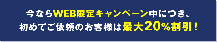 今ならWEB限定キャンペーン中につき初めてご依頼のお客様は最大20%割引！