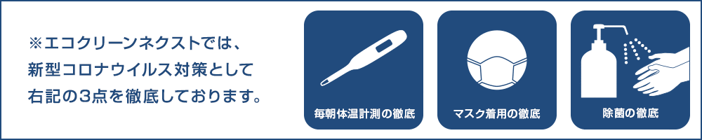 エコクリーンネクストでは新型コロナ対策として「毎朝体温計測」「マスク着用」「除菌」の3つを徹底しております。