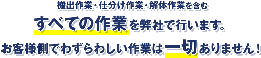 搬出作業・仕分け作業・解体作業を含むすべての作業を弊社で行います。お客様側でわずらわしい作業は一切ありません！