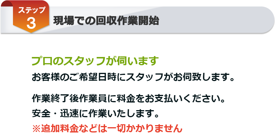 ステップ3 プロのスタッフがご希望日時にお伺い致します。安全・迅速に作業致します。作業終了後作業員に料金をお支払いください。追加料金等は一切かかりません。